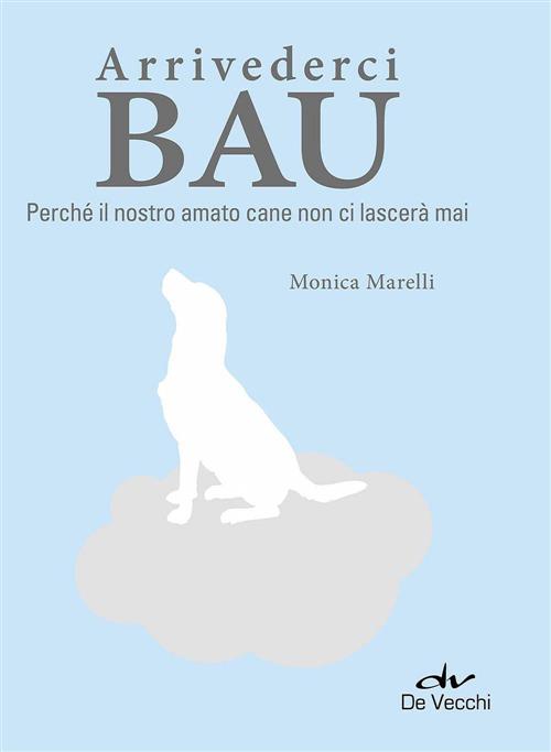 Arrivederci Bau. Perche Il Nostro Amato Cane Non Ci Lascera Mai Monica Marelli