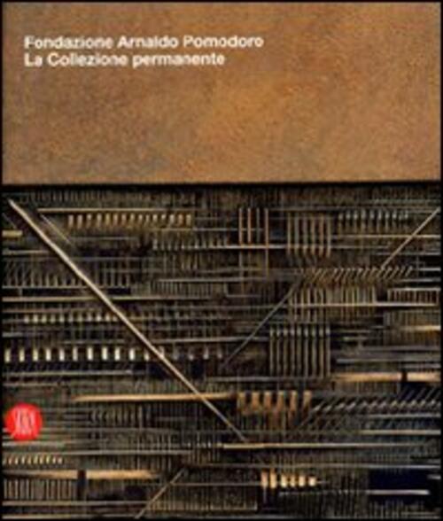 Fondazione Arnaldo Pomodoro. La Collezione Permanente. Catalogo Della Mostra Milano