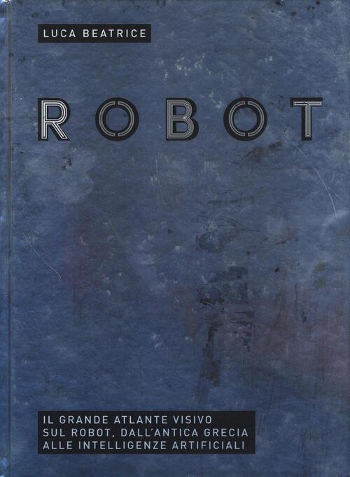 Robot. Il Grande Atlante Visivo Sul Robot, Dall'antica Grecia Alle Intelligenz
